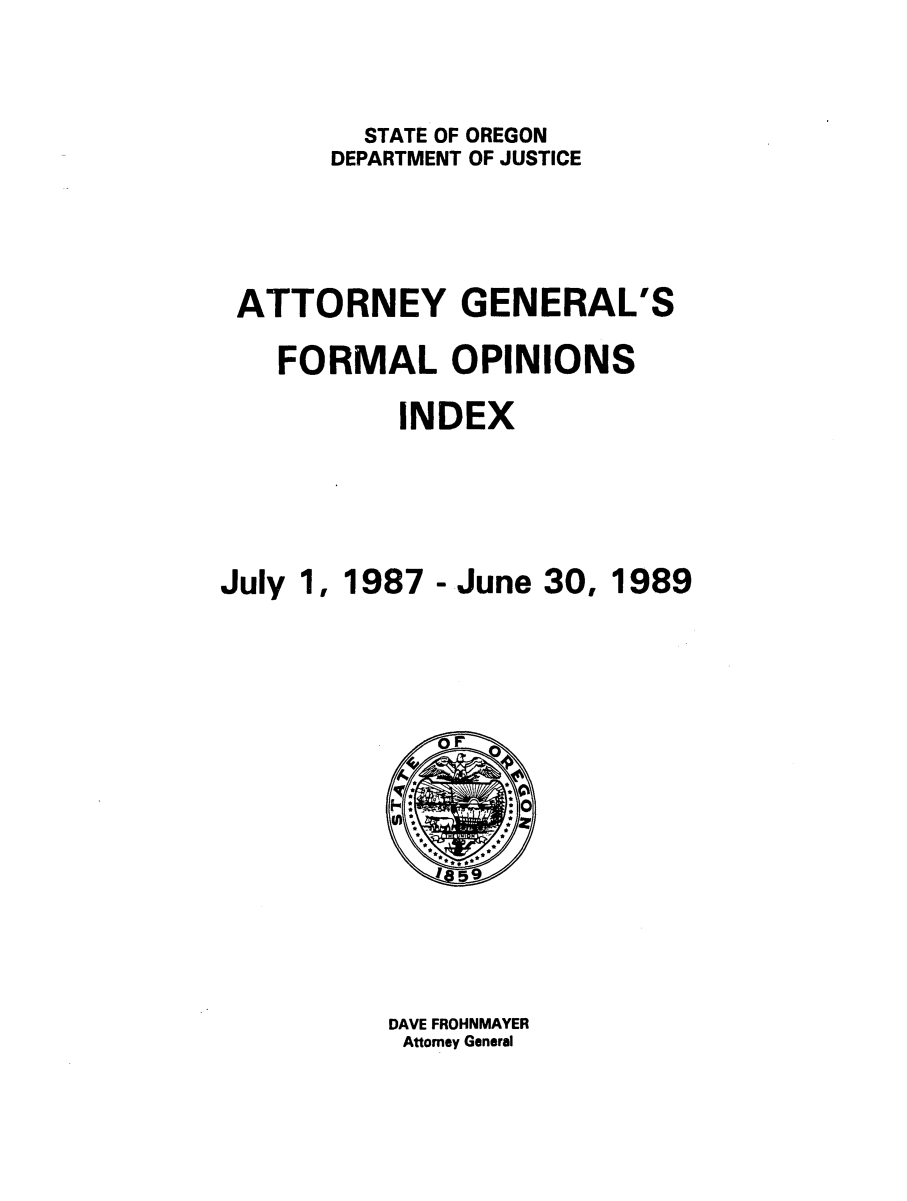 handle is hein.sag/sagor0023 and id is 1 raw text is: STATE OF OREGON
DEPARTMENT OF JUSTICE
ATTORNEY GENERAL'S
FORMAL OPINIONS
INDEX
July 1, 1987 - June 30, 1989

DAVE FROHNMAYER
Attorney General


