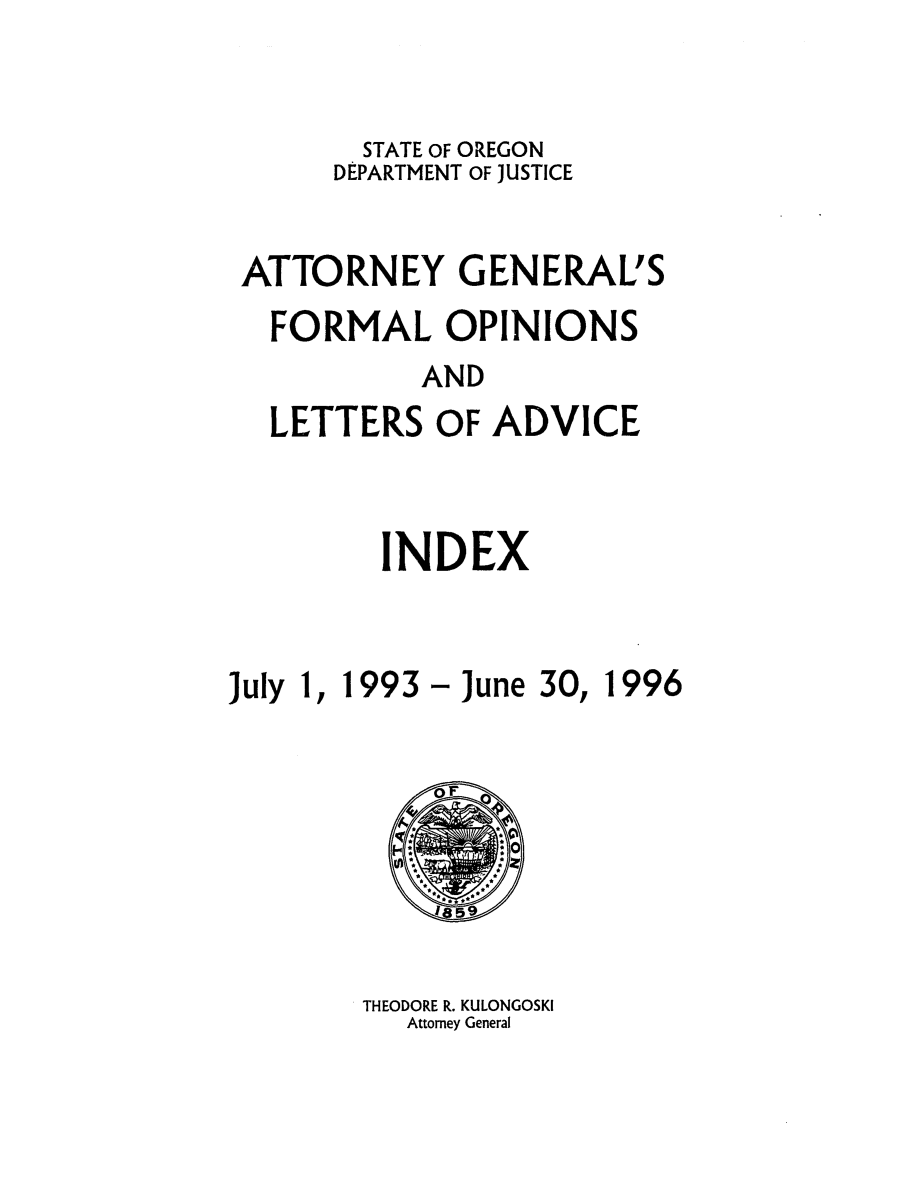 handle is hein.sag/sagor0027 and id is 1 raw text is: STATE OF OREGON
DEPARTMENT OF JUSTICE
ATTORNEY GENERAL'S
FORMAL OPINIONS
AND
LETTERS OF ADVICE

INDEX

July 1, 1993 - June 30,

THEODORE R. KULONGOSKI
Attorney General

1996


