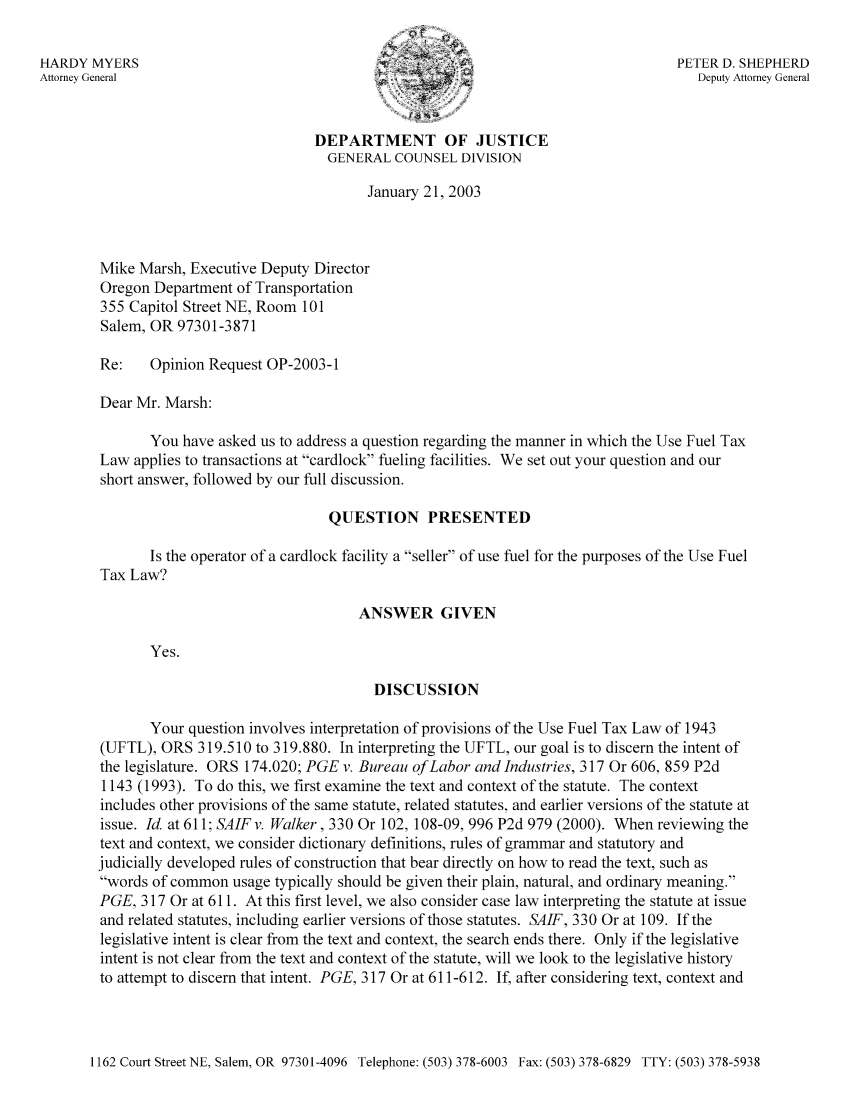 handle is hein.sag/sagor0034 and id is 1 raw text is: HARDY MYERS                                                                     PETER D. SHEPHERD
Attorney General                                                                  Deputy Attorney General
DEPARTMENT OF JUSTICE
GENERAL COUNSEL DIVISION
January 21, 2003
Mike Marsh, Executive Deputy Director
Oregon Department of Transportation
355 Capitol Street NE, Room 101
Salem, OR 97301-3871
Re:   Opinion Request OP-2003-1
Dear Mr. Marsh:
You have asked us to address a question regarding the manner in which the Use Fuel Tax
Law applies to transactions at cardlock fueling facilities. We set out your question and our
short answer, followed by our full discussion.
QUESTION PRESENTED
Is the operator of a cardlock facility a seller of use fuel for the purposes of the Use Fuel
Tax Law?
ANSWER GIVEN
Yes.
DISCUSSION
Your question involves interpretation of provisions of the Use Fuel Tax Law of 1943
(UFTL), ORS 319.510 to 319.880. In interpreting the UFTL, our goal is to discern the intent of
the legislature. ORS 174.020; PGE v. Bureau of Labor and Industries, 317 Or 606, 859 P2d
1143 (1993). To do this, we first examine the text and context of the statute. The context
includes other provisions of the same statute, related statutes, and earlier versions of the statute at
issue. Id. at 611; SAIFv. Walker, 330 Or 102, 108-09, 996 P2d 979 (2000). When reviewing the
text and context, we consider dictionary definitions, rules of grammar and statutory and
judicially developed rules of construction that bear directly on how to read the text, such as
words of common usage typically should be given their plain, natural, and ordinary meaning.
PGE, 317 Or at 611. At this first level, we also consider case law interpreting the statute at issue
and related statutes, including earlier versions of those statutes. SAIF, 330 Or at 109. If the
legislative intent is clear from the text and context, the search ends there. Only if the legislative
intent is not clear from the text and context of the statute, will we look to the legislative history
to attempt to discern that intent. PGE, 317 Or at 611-612. If, after considering text, context and

1162 Court Street NE, Salem, OR 97301-4096 Telephone: (503) 378-6003 Fax: (503) 378-6829 TTY: (503) 378-5938


