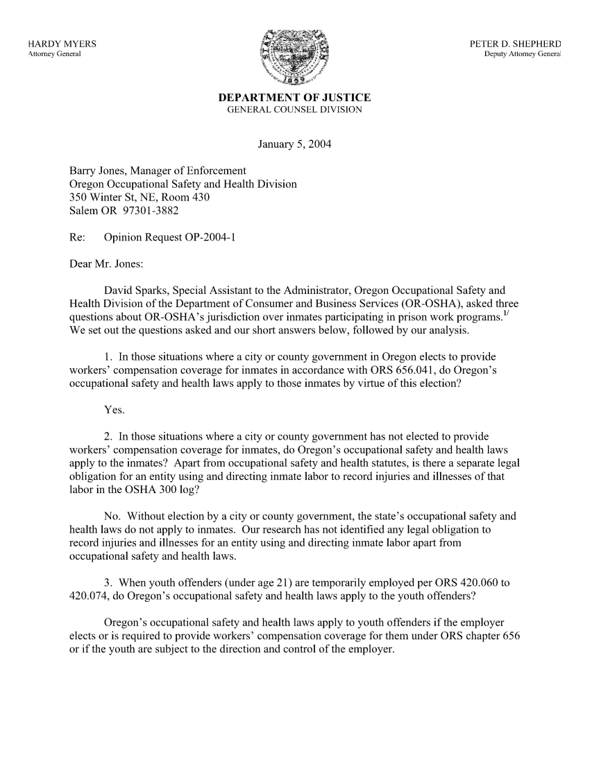 handle is hein.sag/sagor0035 and id is 1 raw text is: HARDY MYERS                                                                     PETER D. SHEPHERD
Nttorey General                                                                    Deputy Attorney General
DEPARTMENT OF JUSTICE
GENERAL COUNSEL DIVISION
January 5, 2004
Barry Jones, Manager of Enforcement
Oregon Occupational Safety and Health Division
350 Winter St, NE, Room 430
Salem OR 97301-3882
Re:   Opinion Request OP-2004-1
Dear Mr. Jones:
David Sparks, Special Assistant to the Administrator, Oregon Occupational Safety and
Health Division of the Department of Consumer and Business Services (OR-OSHA), asked three
questions about OR-OSHA's jurisdiction over inmates participating in prison work programs.'/
We set out the questions asked and our short answers below, followed by our analysis.
1. In those situations where a city or county government in Oregon elects to provide
workers' compensation coverage for inmates in accordance with ORS 656.041, do Oregon's
occupational safety and health laws apply to those inmates by virtue of this election?
Yes.
2. In those situations where a city or county government has not elected to provide
workers' compensation coverage for inmates, do Oregon's occupational safety and health laws
apply to the inmates? Apart from occupational safety and health statutes, is there a separate legal
obligation for an entity using and directing inmate labor to record injuries and illnesses of that
labor in the OSHA 300 log?
No. Without election by a city or county government, the state's occupational safety and
health laws do not apply to inmates. Our research has not identified any legal obligation to
record injuries and illnesses for an entity using and directing inmate labor apart from
occupational safety and health laws.
3. When youth offenders (under age 21) are temporarily employed per ORS 420.060 to
420.074, do Oregon's occupational safety and health laws apply to the youth offenders?
Oregon's occupational safety and health laws apply to youth offenders if the employer
elects or is required to provide workers' compensation coverage for them under ORS chapter 656
or if the youth are subject to the direction and control of the employer.


