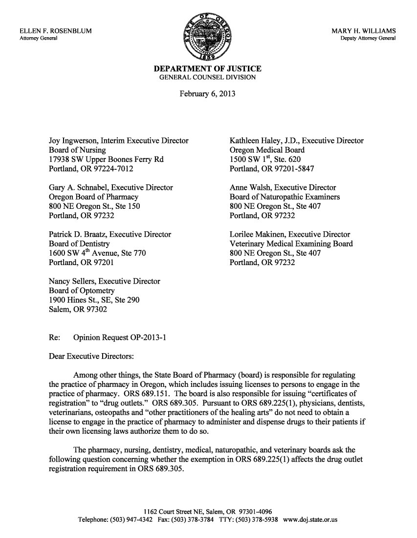 handle is hein.sag/sagor0042 and id is 1 raw text is: ï»¿ELLEN F. ROSENBLUM
Attorney General

MARY H. WILLIAMS
Deputy Attorney General

DEPARTMENT OF JUSTICE
GENERAL COUNSEL DIVISION
February 6, 2013

Joy Ingwerson, Interim Executive Director
Board of Nursing
17938 SW Upper Boones Ferry Rd
Portland, OR 97224-7012
Gary A. Schnabel, Executive Director
Oregon Board of Pharmacy
800 NE Oregon St., Ste 150
Portland, OR 97232
Patrick D. Braatz, Executive Director
Board of Dentistry
1600 SW 4th Avenue, Ste 770
Portland, OR 97201

Kathleen Haley, J.D., Executive Director
Oregon Medical Board
1500 SW 1st, Ste. 620
Portland, OR 97201-5847
Anne Walsh, Executive Director
Board of Naturopathic Examiners
800 NE Oregon St., Ste 407
Portland, OR 97232
Lorilee Makinen, Executive Director
Veterinary Medical Examining Board
800 NE Oregon St., Ste 407
Portland, OR 97232

Nancy Sellers, Executive Director
Board of Optometry
1900 Hines St., SE, Ste 290
Salem, OR 97302
Re:    Opinion Request OP-2013-1
Dear Executive Directors:
Among other things, the State Board of Pharmacy (board) is responsible for regulating
the practice of pharmacy in Oregon, which includes issuing licenses to persons to engage in the
practice of pharmacy. ORS 689.151. The board is also responsible for issuing certificates of
registration to drug outlets. ORS 689.305. Pursuant to ORS 689.225(1), physicians, dentists,
veterinarians, osteopaths and other practitioners of the healing arts do not need to obtain a
license to engage in the practice of pharmacy to administer and dispense drugs to their patients if
their own licensing laws authorize them to do so.
The pharmacy, nursing, dentistry, medical, naturopathic, and veterinary boards ask the
following question concerning whether the exemption in ORS 689.225(1) affects the drug outlet
registration requirement in ORS 689.305.
1162 Court Street NE, Salem, OR 97301-4096
Telephone: (503) 947-4342 Fax: (503) 378-3784 TTY: (503) 378-5938 www.doj.state.or.us


