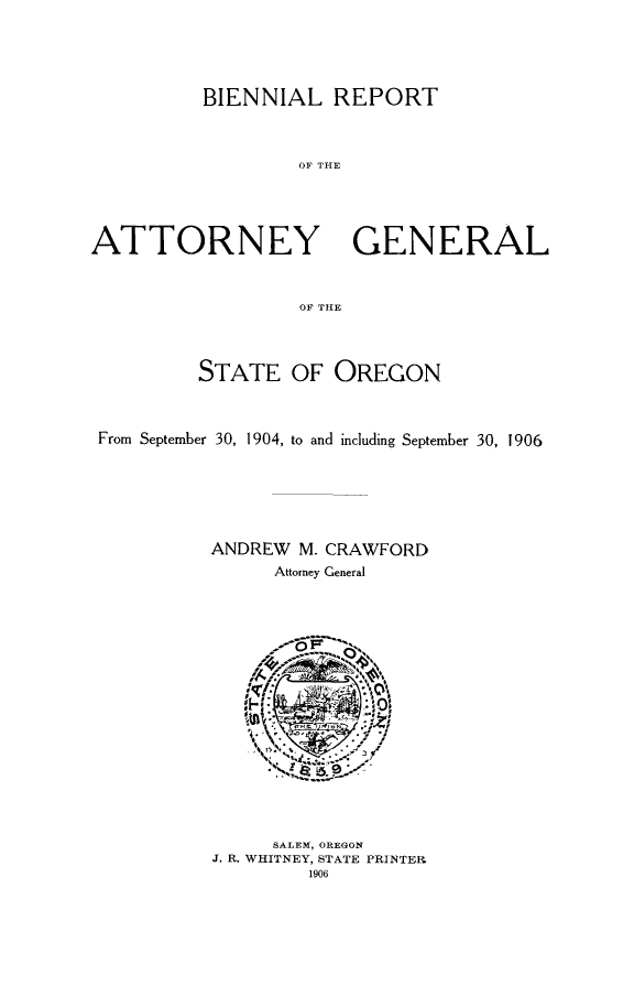 handle is hein.sag/sagor0044 and id is 1 raw text is: BIENNIAL REPORT
OF THE
ATTORNEY GENERAL
OF THE
STATE OF OREGON
From September 30, 1904, to and including September 30, 1906
ANDREW M. CRAWFORD
Attorney General

SALEM, OREGON
J. R. WHITNEY, STATE PRINTER
1906



