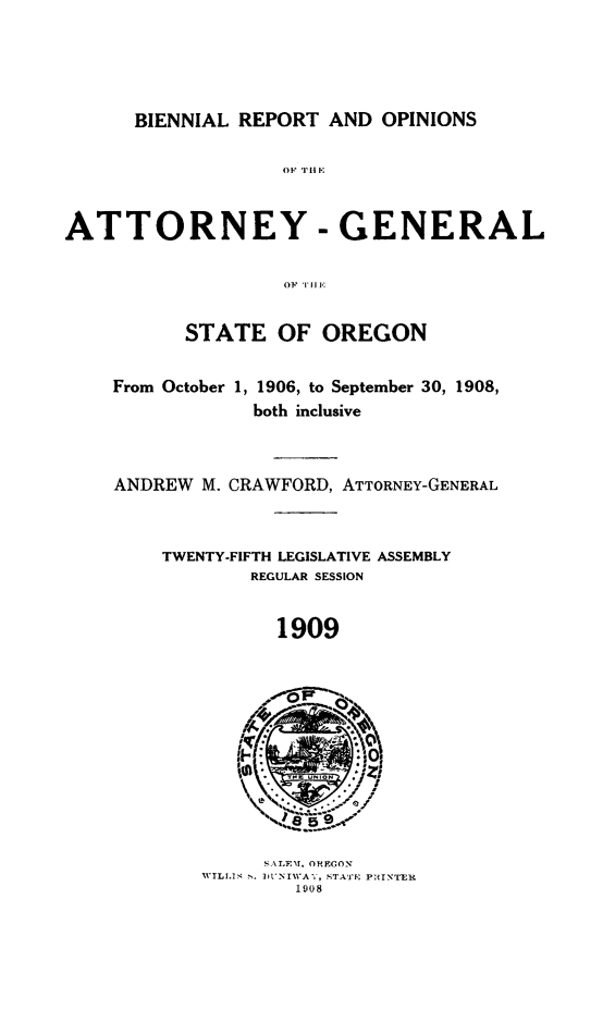 handle is hein.sag/sagor0045 and id is 1 raw text is: BIENNIAL REPORT AND OPINIONS
ATTORNEY - GENERAL
OF THE
STATE OF OREGON
From October 1, 1906, to September 30, 1908,
both inclusive
ANDREW M. CRAWFORD, ATTORNEY-GENERAL
TWENTY-FIFTH LEGISLATIVE ASSEMBLY
REGULAR SESSION
1909
SALETT, ORECON
TL I W.NIllA, STATE PRINTER
1908


