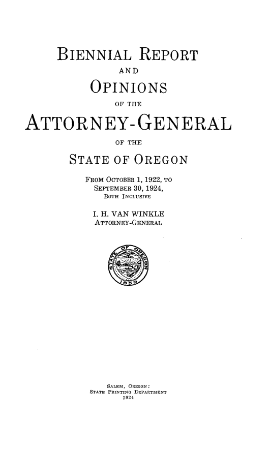 handle is hein.sag/sagor0052 and id is 1 raw text is: BIENNIAL REPORT
AND
OPINIONS
OF THE
ATTORNEY- GENERAL
OF THE
STATE OF OREGON

FROM OCTOBER 1, 1922, TO
SEPTEMBER 30, 1924,
BOTH INCLUSIVE
I. H. VAN WINKLE
ATTORNEY-GENERAL

SALEM, OREGON:
STATE PRINTING DEPARTMENT
1924


