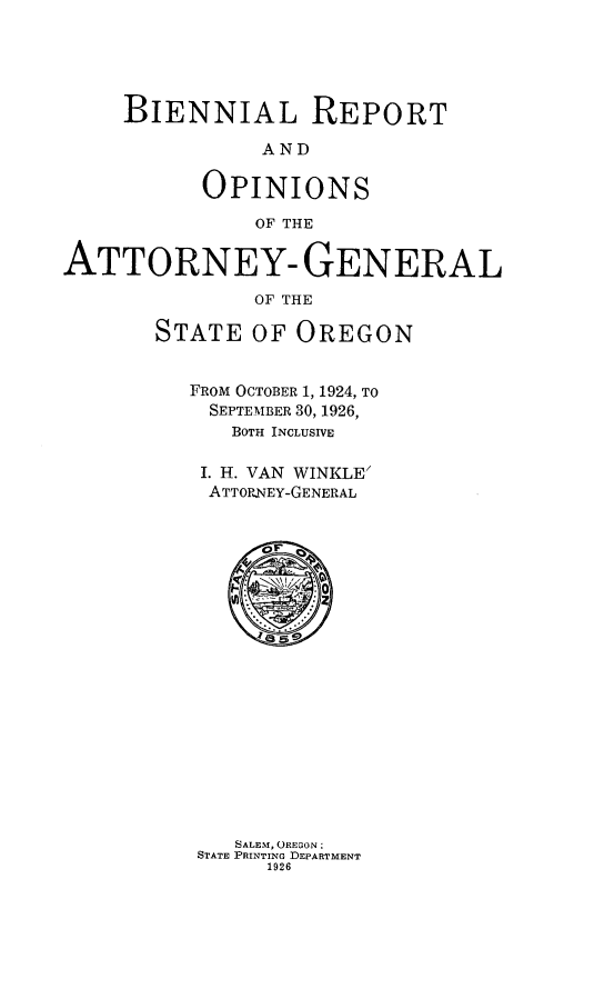 handle is hein.sag/sagor0053 and id is 1 raw text is: BIENNIAL REPORT
AND
OPINIONS
OF THE
ATTORNEY- GENERAL
OF THE
STATE OF OREGON

FROM OCTOBER 1, 1924, TO
SEPTEMBER 30, 1926,
BOTH INCLUSIVE
I. H. VAN WINKLE
ATTORNEY-GENERAL

SALEM, OREGON:
STATE PRINTING DEPARTMENT
1926


