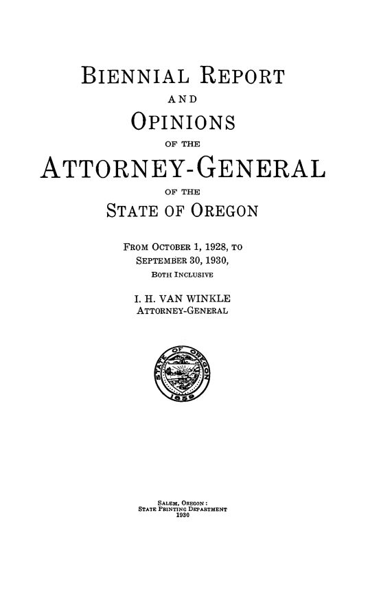 handle is hein.sag/sagor0055 and id is 1 raw text is: BIENNIAL REPORT
AND
OPINIONS
OF THE
ATTORNEY- GENERAL
OF THE
STATE OF OREGON
FROM OCTOBER 1, 1928, TO
SEPTEMBER 30, 1930,
BOTH INCLUSIVE
I. H. VAN WINKLE
ATTORNEY-GENERAL
**

SALEM, OREGON:
STATE PRINTING DEPARTMENT
1930


