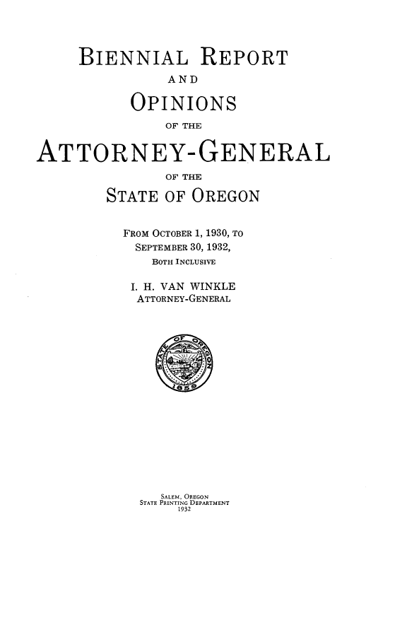 handle is hein.sag/sagor0056 and id is 1 raw text is: BIENNIAL REPORT
AND
OPINIONS
OF THE
ATTORNEY-GENERAL
OF THE
STATE OF OREGON
FROM OCTOBER 1, 1930, TO
SEPTEMBER 30, 1932,
BOTH INCLUSIVE
I. H. VAN WINKLE
ATTORNEY-GENERAL

SALEM, OREGON
STATE PRINTING DEPARTMENT
1932


