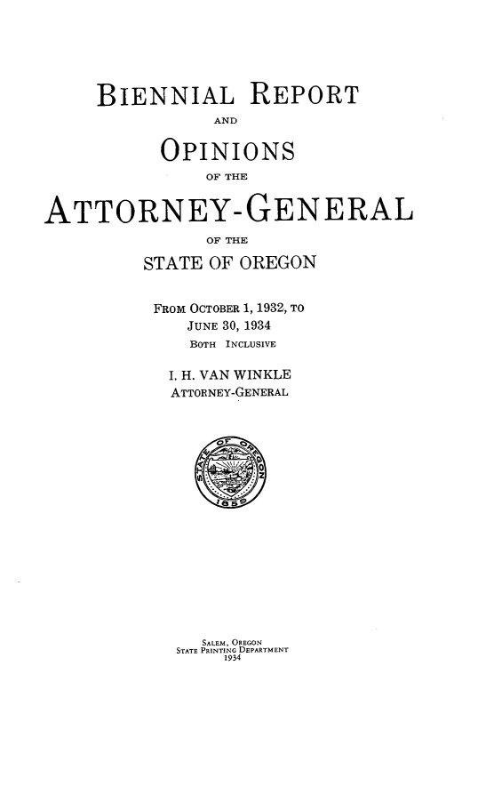 handle is hein.sag/sagor0057 and id is 1 raw text is: BIENNIAL REPORT
AND
OPINIONS
OF THE
ATTORNEY- GENERAL
OF THE
STATE OF OREGON
FROM OCTOBER 1, 1932, TO
JUNE 30, 1934
BOTH INCLUSIVE
I. H. VAN WINKLE
ATTORNEY-GENERAL

SALEM, OREGON
STATE PRINTING DEPARTMENT
1934


