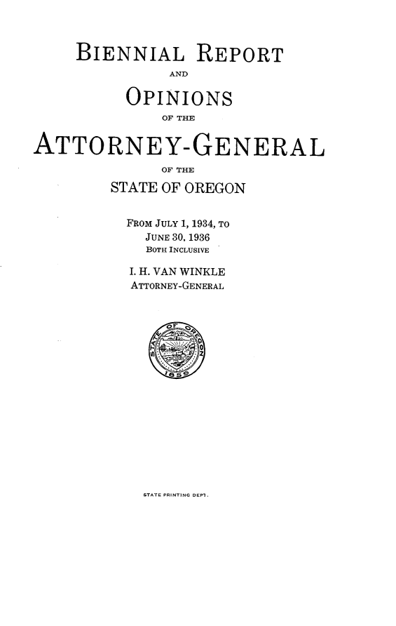handle is hein.sag/sagor0058 and id is 1 raw text is: BIENNIAL REPORT
AND
OPINIONS
OF THE3
ATTORNEY-GENERAL
OF THE
STATE OF OREGON
FROM JULY 1, 1934, TO
JUNE 30, 1936
BOTH INCLUSIVE
I. H. VAN WINKLE
ATTORNEY-GENERAL
OF
50

STATE PRINTING DEPI.



