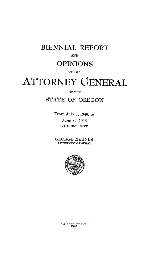 handle is hein.sag/sagor0064 and id is 1 raw text is: BIENNIAL REPORT
AND
OPINIONS
OF THE
ATTORNEY GENERAL
OF THE
STATE OF OREGON
From July 1, 1946, to
June 30, 1948
BOTH INCLUSIVE
GEORGE NEUNER
ATTORNEY GENERAL

STATE PRINTING DEPT.
22080



