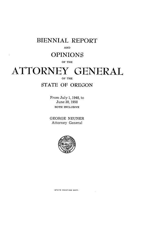 handle is hein.sag/sagor0065 and id is 1 raw text is: BIENNIAL REPORT

AND
OPINIONS
OF THE
ATTORNEY GENERAL
OF THE
STATE OF OREGON
From July 1, 1948, to
June 30, 1950
BOTH INCLUSIVE
GEORGE NEUNER
Attorney General

STATE PRINTING DEPT.


