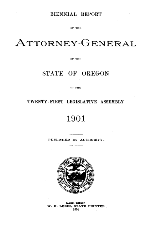 handle is hein.sag/sagor0081 and id is 1 raw text is: BIENNIAL REPORT

OF THlE
ATTORNEY-GENERAL
OF TIE
STATE OF OREGON
TO THE
TWENTY-FIRST LEGISLATIVE ASSEMBLY
1901
PUBLISIIED By A.UTHORiTry.

BALEM, OREGON
W. H. LEEDS, STATE PRINTER
1901


