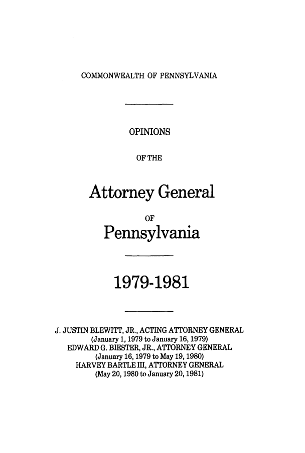 handle is hein.sag/sagpa0002 and id is 1 raw text is: COMMONWEALTH OF PENNSYLVANIA

OPINIONS
OF THE
Attorney General

OF
Pennsylvania
1979-1981
J. JUSTIN BLEWITT, JR., ACTING ATTORNEY GENERAL
(January 1, 1979 to January 16, 1979)
EDWARD G. BIESTER, JR., ATTORNEY GENERAL
(January 16, 1979 to May 19, 1980)
HARVEY BARTLE III, ATTORNEY GENERAL
(May 20,1980 to January 20, 1981)


