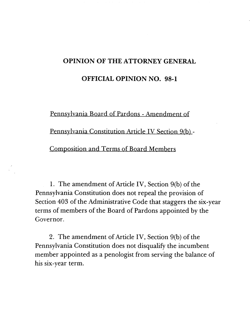handle is hein.sag/sagpa0008 and id is 1 raw text is: OPINION OF THE ATTORNEY GENERAL
OFFICIAL OPINION NO. 98-1

Pennsylvania

Pennsylvania

C2omposition

Board of Pardons - Amendment of

Constitution Article IV Section )(  -

and Terms of Board Members

1. The amendment of Article IV, Section 9(b) of the
Pennsylvania Constitution does not repeal the provision of
Section 403 of the Administrative Code that staggers the six-year
terms of members of the Board of Pardons appointed by the
Governor.
2. The amendment of Article IV, Section 9(b) of the
Pennsylvania Constitution does not disqualify the incumbent
member appointed as a penologist from serving the balance of
his six-year term.

Board of Pardons - Amendment o,

PennsvlvaniaC nstitution Article IV Section 9(h) -

and Terms of Board Mem ers,

C. mnn,,iti n


