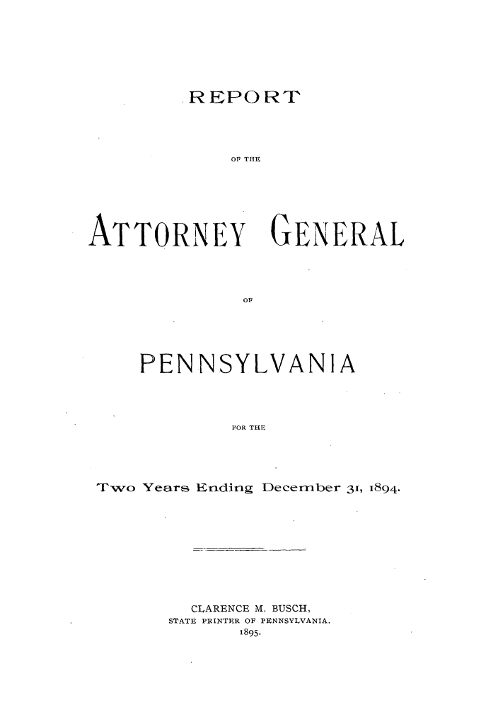handle is hein.sag/sagpa0013 and id is 1 raw text is: REPORT
OF THE
ATTORNEY GENERAL
OF

PENNSYLVANIA
FOR THE
Two Years Ending December 31, I894.

CLARENCE M. BUSCH,
STATE PRINTER OF PENNSYLVANIA.
1895.


