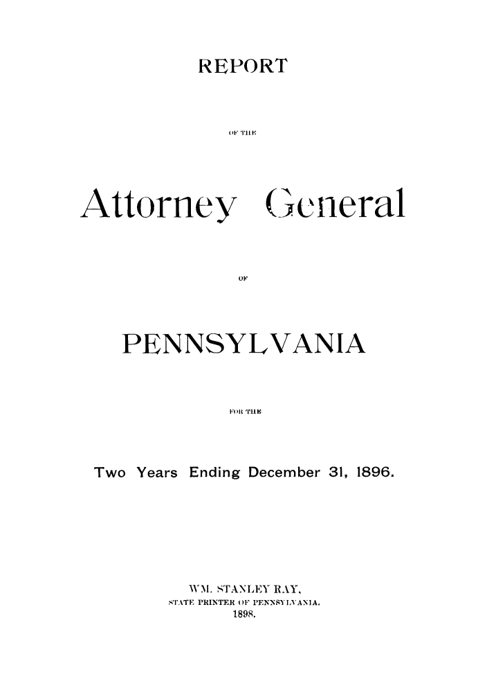 handle is hein.sag/sagpa0014 and id is 1 raw text is: REPORT
01,'11TI l ;

Attorney

General

PENNSYLVANIA
Two Years Ending December 31, 1896.

WM. STANLEY RAY,
STATE PRINTER OF' PENSYIX'ANIA.
1898.


