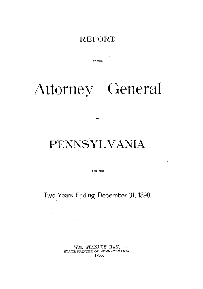 handle is hein.sag/sagpa0015 and id is 1 raw text is: REPORT
OF THE

Attorney

General

PENNSYLVANIA
FOR THE
Two Years Ending December 31, 1898.

WM. STANLEY RAY,
STATE PRINTER OF PENNSYLVANIA.
1899.


