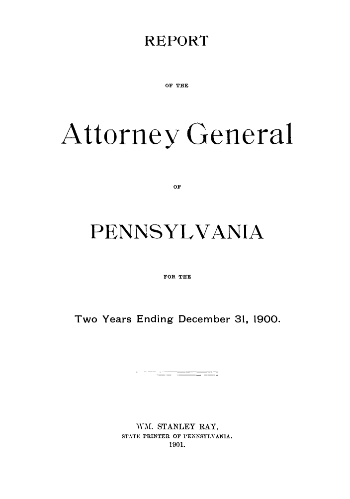 handle is hein.sag/sagpa0016 and id is 1 raw text is: REPORT
OF THE
Attorney General

PENNSYLVANIA
FOR THE
Two Years Ending December 31, 1900.

WM. STANLEY RAY,
STATE PRINTER OF PENNSYLVANIA.
1901.


