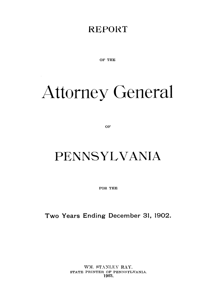 handle is hein.sag/sagpa0017 and id is 1 raw text is: REPORT
OF THE
Attorney General
OF

PENNSYLVANIA
FOR THE
Two Years Ending December 31, 1902.

W-M. ST.ANLEY RAY,
STATE PRINTER OF PENNSYLVANIA.
1903.


