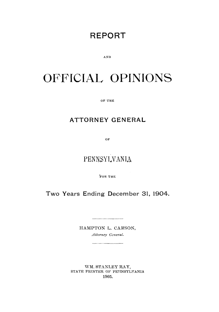 handle is hein.sag/sagpa0018 and id is 1 raw text is: REPORT
AND
OFFICIAL OPINIONS
OF THE

ATTORNEY GENERAL
OF
PENNSYLVANIA
VoR THE

Two Years Ending December 31, 1904.
HAMPTON L. CARSON,
Attorney General.
WM. STANLEY RAY,
STATE PRINTER OF PETINSYLYANIA
1905.


