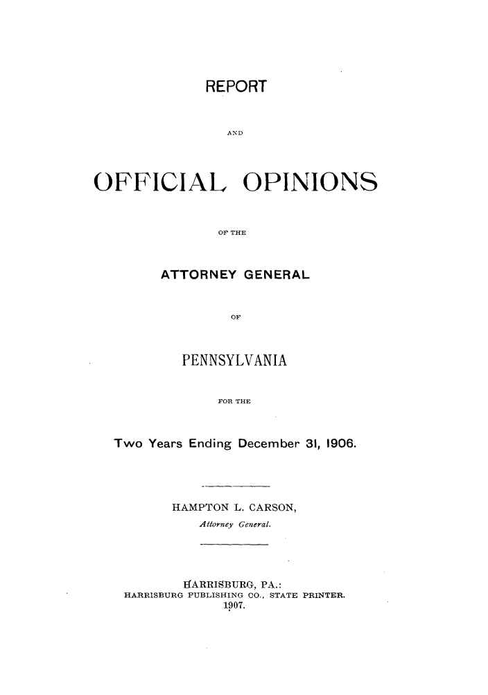 handle is hein.sag/sagpa0019 and id is 1 raw text is: REPORT
AND
OFFICIAL OPINIONS
OF THE

ATTORNEY GENERAL
OF
PENNSYLVANIA
FOR THE

Two Years Ending December 31, 1906.
HAMPTON L. CARSON,
Attorney General.

tCARRISBURG, PA.:
HARRISBURG PUBLISHING CO., STATE PRINTER.
1907.


