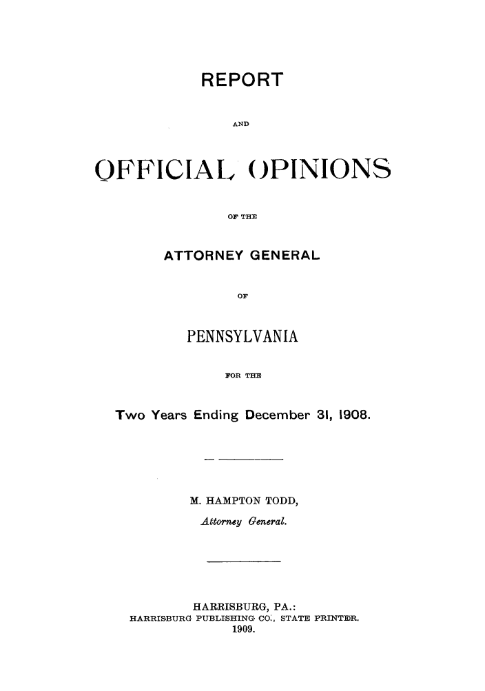 handle is hein.sag/sagpa0020 and id is 1 raw text is: REPORT
AND
OFFICIAL OPINIONS
OF THE

ATTORNEY GENERAL
OF
PENNSYLVANIA
FOR THE

Two Years Ending December 31, 1908.
M. HAMPTON TODD,
Attorney General.
HARRISBURG, PA.:
HARRISBURG PUBLISHING CO:, STATE PRINTER.
1909.



