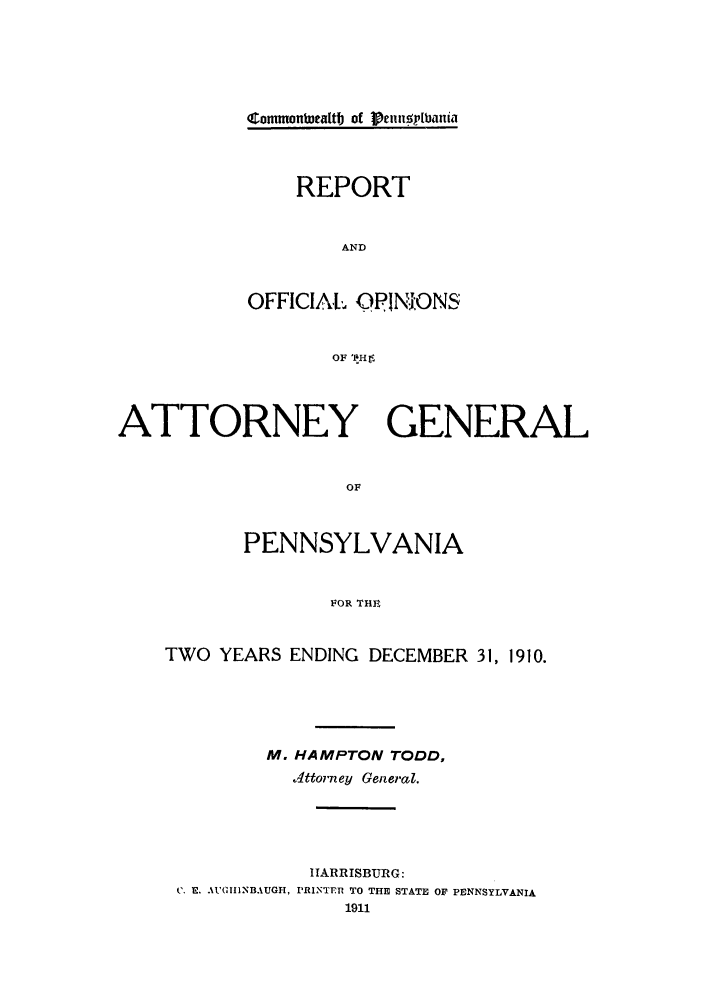 handle is hein.sag/sagpa0021 and id is 1 raw text is: commonbwcattb of IeunnIrlbani
REPORT
AND
OFFICIAL OPINIONS
OF 'IHr

ATTORNEY GENERAL
OF
PENNSYLVANIA
FOR THE
TWO YEARS ENDING DECEMBER 31, 1910.
M. HAMPTON TODD,
ottorney General.
HARRISBURG:
C. E. AUGIIDNBAUGH, PRINTEn TO THE STATE OF PENNSYLVANIA
1911


