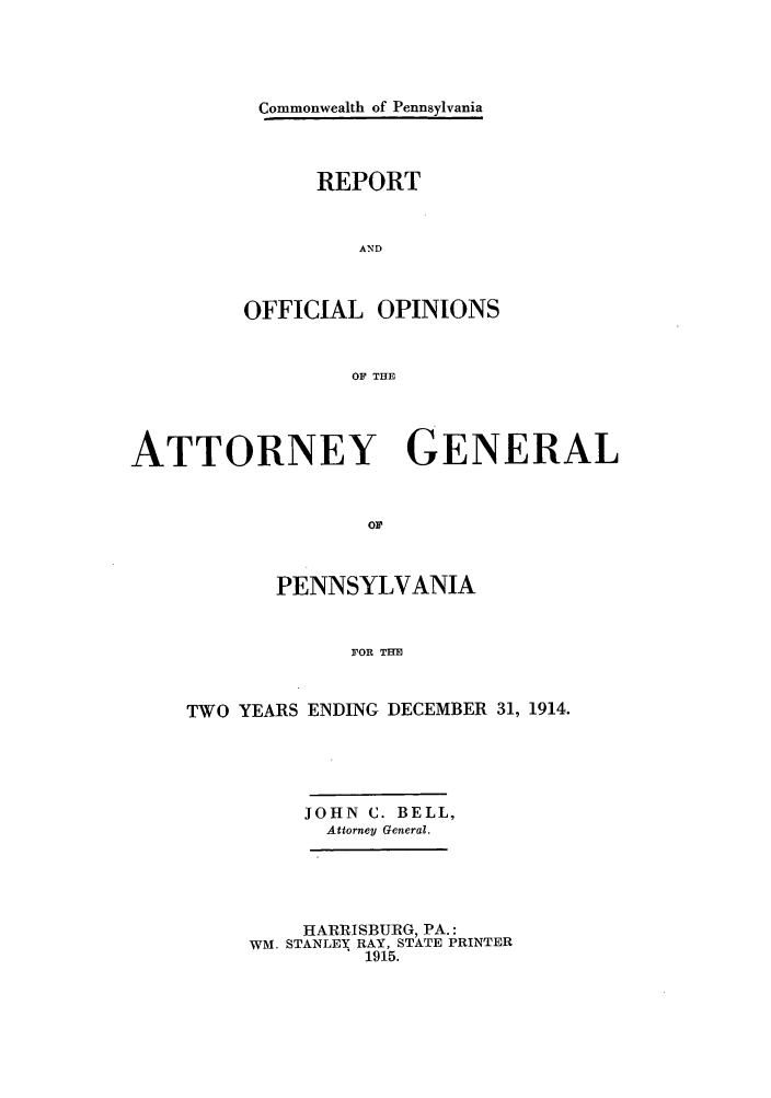 handle is hein.sag/sagpa0023 and id is 1 raw text is: Commonwealth of Pennsylvania
REPORT
AND
OFFICIAL OPINIONS
OF THE

ATTORNEY GENERAL
OF
PENNSYLVANIA
FOR THE
TWO YEARS ENDING DECEMBER 31, 1914.

JOHN C. BELL,
Attorney General.

HARRISBURG, PA.:
WM. STANLEY RAY, STATE PRINTER
1915.


