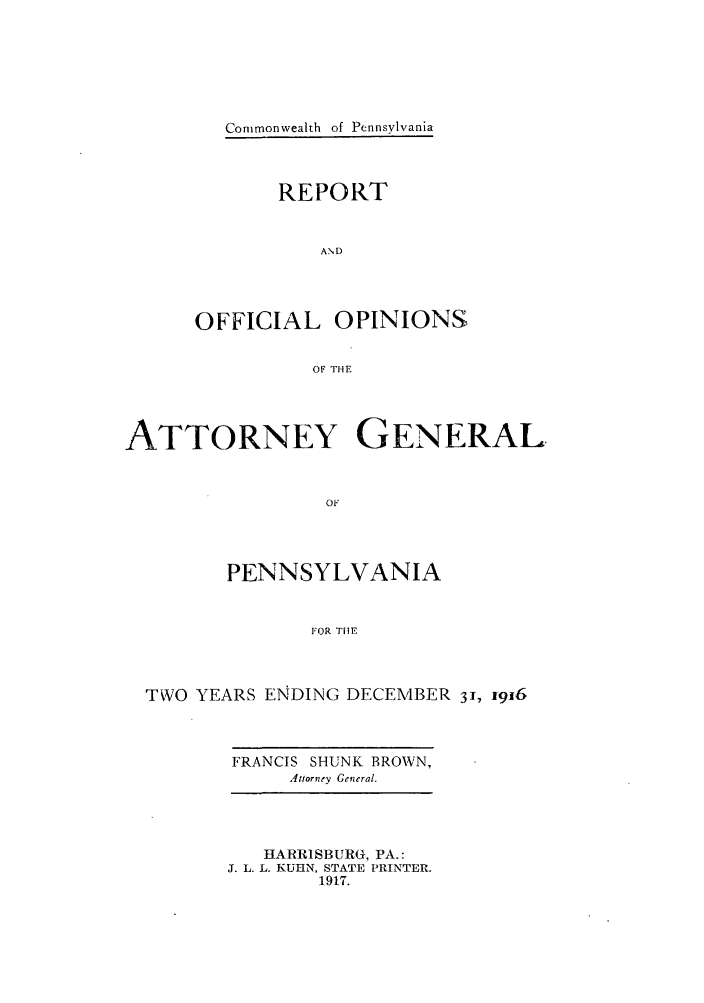 handle is hein.sag/sagpa0024 and id is 1 raw text is: Commonwealth of Pennsylvania

REPORT
AND
OFFICIAL OPINIONS
OF THE

ATTORNEY GENERAL
OF
PENNSYLVANIA
FOR THE

TWO YEARS ENDING DECEMBER 31, 1916

FRANCIS SHUNK BROWN,
Attorney General.

HARRISBURG, PA.:
J. L. L. KUHlN, STATE PRINTER.
1917.


