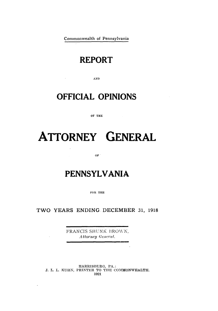 handle is hein.sag/sagpa0025 and id is 1 raw text is: Commonwealth of Pennsylvania
REPORT
AND
OFFICIAL OPINIONS
OF THE

ATTORNEY GENERAL
OF
PENNSYLVANIA
}'OiR THE
TWO YEARS ENDING. DECEMBER 31, 1918

FRANCIS SHITNK BROWN,
Attorney (few al.

HARRISBURG, PA.:
J. L. L. KUHN, PRINTER TO THE COMMONWEALTH.
1921


