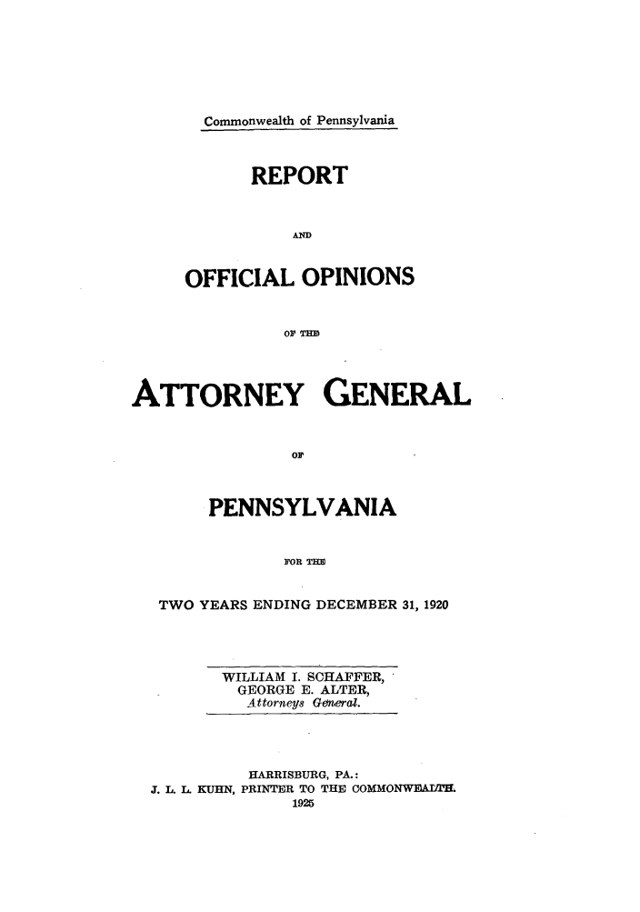 handle is hein.sag/sagpa0026 and id is 1 raw text is: Commonwealth of Pennsylvania
REPORT
AND
OFFICIAL OPINIONS
OF Tim

ATTORNEY GENERAL
OF
PENNSYLVANIA
FOR THm
TWO YEARS ENDING DECEMBER 31, 1920

WILLIAM I. SCHAFFER,
GEORGE E. ALTER,
Attorneys General.

HARRISBURG, PA.:
J. L. L. KUHN, PRINTER TO THE COMMONWEAIEL
1925


