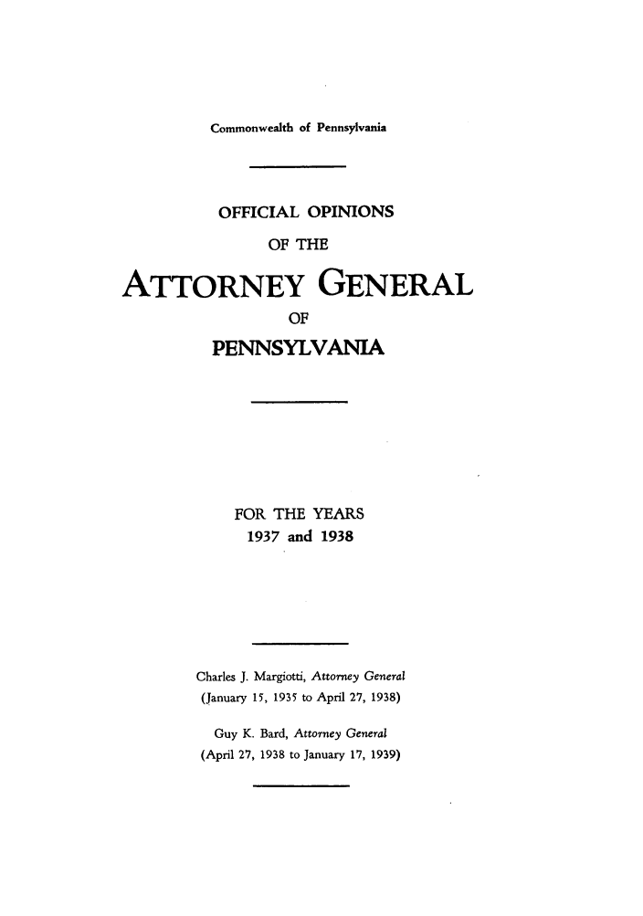 handle is hein.sag/sagpa0035 and id is 1 raw text is: Commonwealth of Pennsylvania

OFFICIAL OPINIONS
OF THE
ATTORNEY GENERAL
OF

PENNSYLVANIA
FOR THE YEARS
1937 and 1938
Charles J. Margiotti, Attorney General
(January 15, 1935 to April 27, 1938)
Guy K. Bard, Attorney General
(April 27, 1938 to January 17, 1939)


