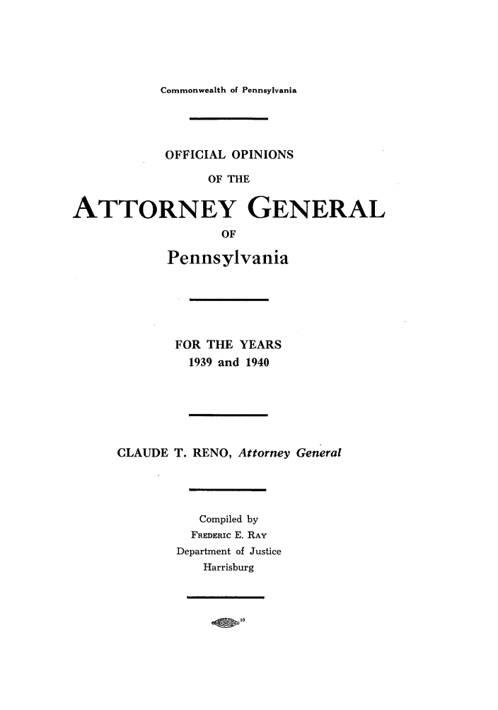 handle is hein.sag/sagpa0036 and id is 1 raw text is: Commonwealth of Pennsylvania

OFFICIAL OPINIONS
OF THE
ATTORNEY GENERAL
OF

Pennsylvania
FOR THE YEARS
1939 and 1940
CLAUDE T. RENO, Attorney General
Compiled by
FREDERIC E. RAY
Department of Justice
Harrisburg

O 10


