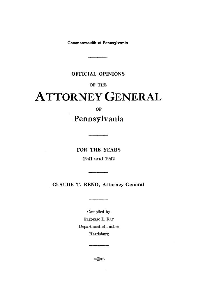 handle is hein.sag/sagpa0037 and id is 1 raw text is: Commonwealth of Pennsylvania

OFFICIAL OPINIONS
OF THE
ATTORNEY GENERAL

OF
Pennsylvania
FOR THE YEARS
1941 and 1942
CLAUDE T. RENO, Attorney General
Compiled by
FREDERIC E. RAY
Department of Justice
Harrisburg


