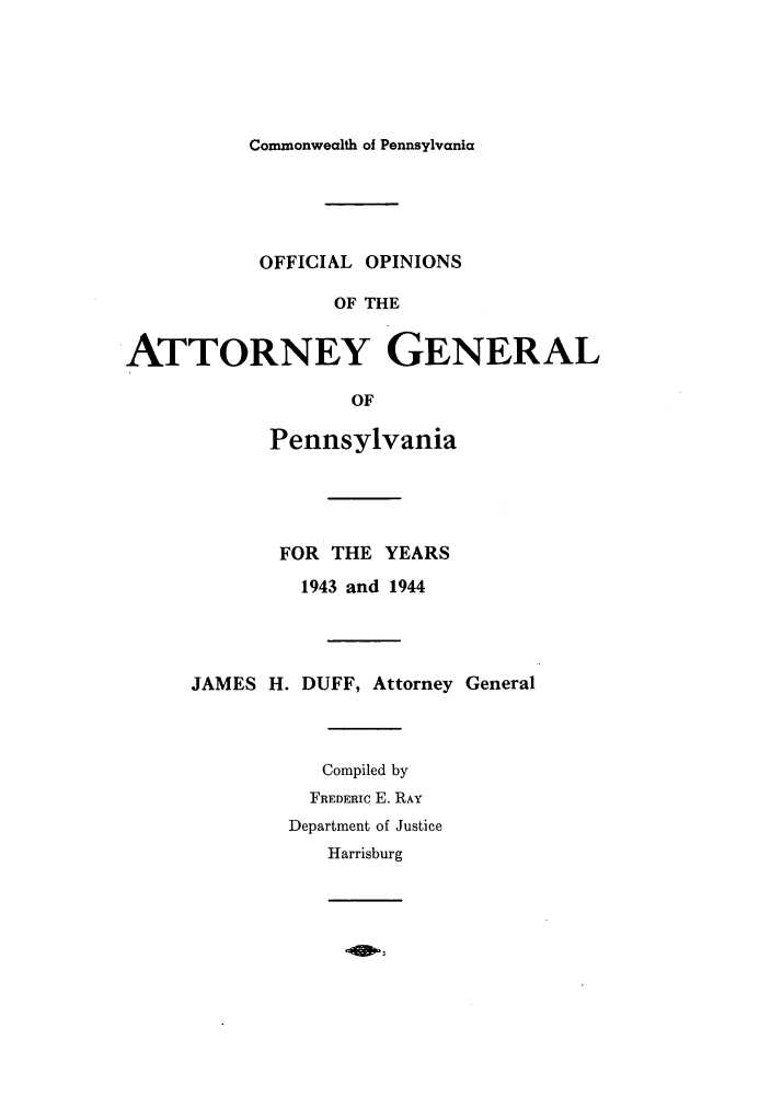 handle is hein.sag/sagpa0038 and id is 1 raw text is: Commonwealth of Pennsylvania

OFFICIAL OPINIONS
OF THE
ATTORNEY GENERAL
OF

Pennsylvania
FOR THE YEARS
1943 and 1944
JAMES H. DUFF, Attorney General
Compiled by
FREDERIC E. RAY
Department of Justice
Harrisburg

Aw3


