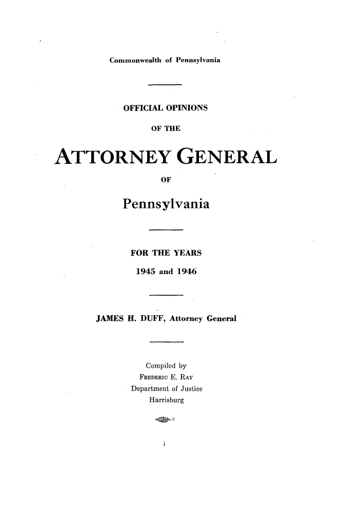 handle is hein.sag/sagpa0039 and id is 1 raw text is: Commonwealth of Pennsylvania

OFFICIAL OPINIONS
OF THE
ATTORNEY GENERAL
OF
Pennsylvania
FOR THE YEARS
1945 and 1946
JAMES H. DUFF, Attorney General
Compiled by
FREDERIC E. RAY
Department of Justice
Harrisburg


