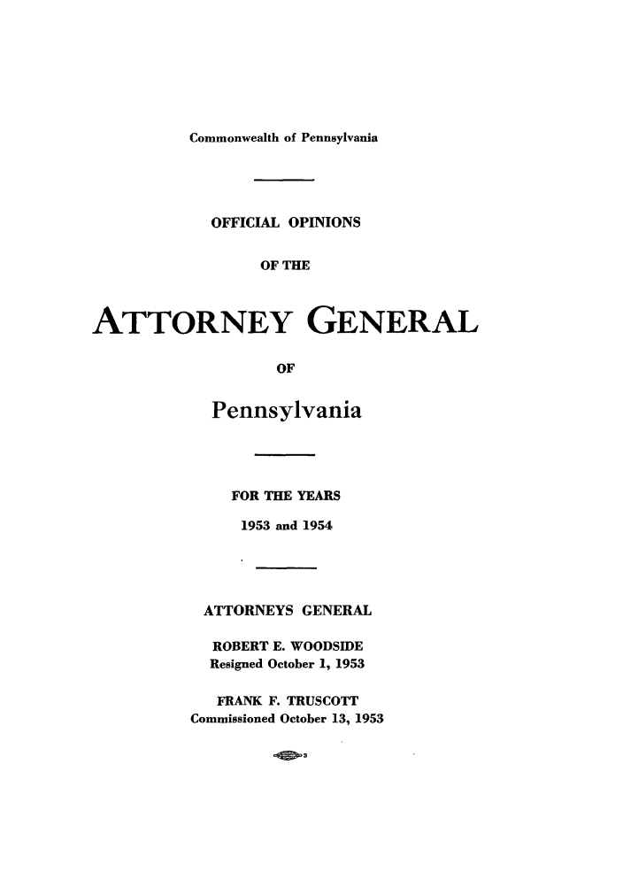 handle is hein.sag/sagpa0043 and id is 1 raw text is: Commonwealth of Pennsylvania
OFFICIAL OPINIONS
OF THE
ATTORNEY GENERAL
OF
Pennsylvania
FOR THE YEARS
1953 and 1954
ATTORNEYS GENERAL
ROBERT E. WOODSIDE
Resigned October 1, 1953
FRANK F. TRUSCOTT
Commissioned October 13, 1953


