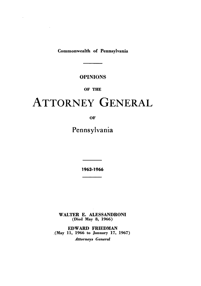 handle is hein.sag/sagpa0049 and id is 1 raw text is: Commonwealth of Pennsylvania

OPINIONS
OF THE
ATTORNEY GENERAL
OF

Pennsylvania

1963-1966

WALTER E. ALESSANDRONI
(Died May 8, 1966)
EDWARD FRIEDMAN
,(May 11, 1966 to January 17, .1967)
Attorneys General


