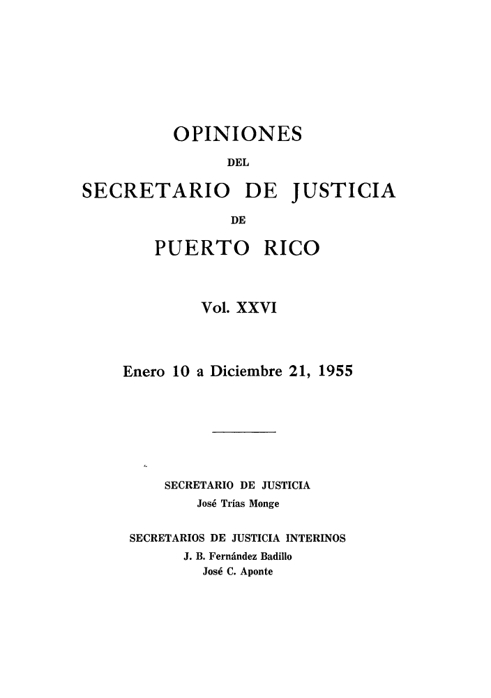 handle is hein.sag/sagpr0001 and id is 1 raw text is: OPINIONES
DEL
SECRETARIO DE JUSTICIA
DE

PUERTO RICO
Vol. XXVI
Enero 10 a Diciembre 21, 1955
SECRETARIO DE JUSTICIA
Jos6 Trias Monge
SECRETARIOS DE JUSTICIA INTERINOS
J. B. Fernindez Badillo
Jos6 C. Aponte


