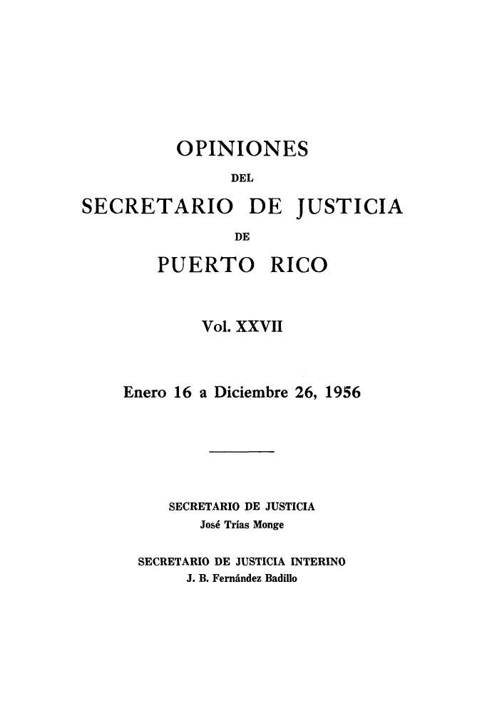 handle is hein.sag/sagpr0002 and id is 1 raw text is: OPINIONES
DEL
SECRETARIO DE JUSTICIA
DE

PUERTO RICO
Vol. XXVII
Enero 16 a Diciembre 26, 1956
SECRETARIO DE JUSTICIA
Jos6 Trias Monge
SECRETARIO DE JUSTICIA INTERINO
J. B. FernAndez Badillo


