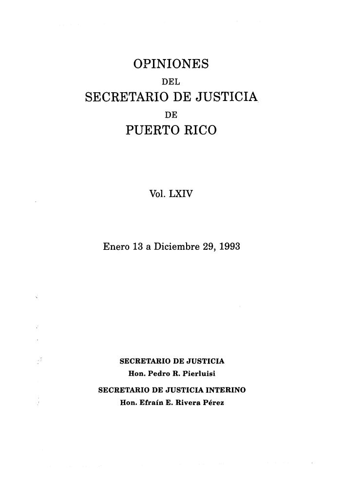 handle is hein.sag/sagpr0039 and id is 1 raw text is: OPINIONES
DEL
SECRETARIO DE JUSTICIA
DE
PUERTO RICO

Vol. LXIV
Enero 13 a Diciembre 29, 1993
SECRETARIO DE JUSTICIA
Hon. Pedro R. Pierluisi
SECRETARIO DE JUSTICIA INTERINO
Hon. Efrain E. Rivera P6rez


