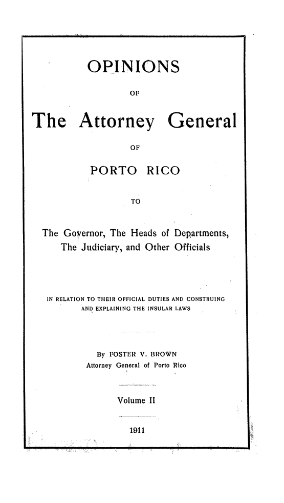 handle is hein.sag/sagpr0044 and id is 1 raw text is: OPINIONS
OF
The Attorney General
OF

PORTO

RICO

TO
The Governor, The Heads of Departments,
The Judiciary, and Other Officials
IN RELATION TO THEIR OFFICIAL DUTIES AND CONSTRUING
AND EXPLAINING THE INSULAR LAWS
By FOSTER V. BROWN
Attorney General of Porto Rico
Volume II

1911

I  . .    ...  .  I.I  =1  II  I     I  ...    .  I  I    I    II  I  J l  I   I   I  ]     I    I


