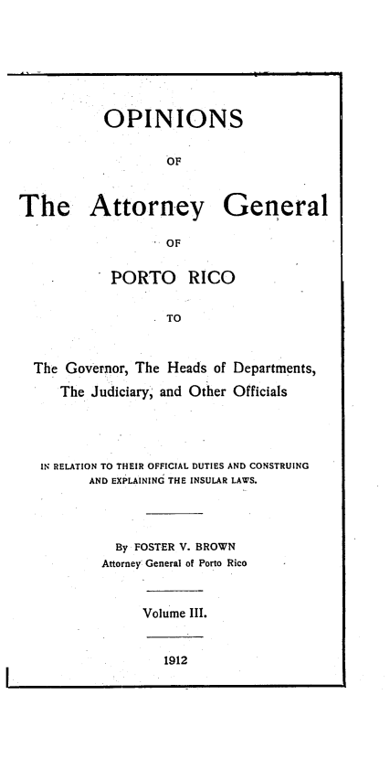 handle is hein.sag/sagpr0045 and id is 1 raw text is: OPINIONS
OF
The Attorney General
OF
PORTO    RICO
TO
The Governor, The Heads of Departments,
The Judiciary, and Other Officials

IN RELATION TO THEIR OFFICIAL DUTIES AND CONSTRUING
AND EXPLAINING THE INSULAR LAWS.
By FOSTER V. BROWN
Attorney General of Porto Rico
Volume III.

1912


