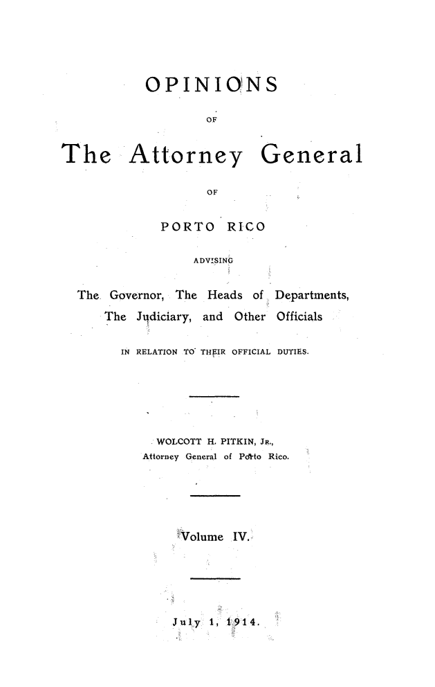 handle is hein.sag/sagpr0046 and id is 1 raw text is: OPINIONS
OF
Attorney General
OF
PORTO      RICO
ADVISINIG
vernor, The Heads of Departments,
Judiciary, and   Other Officials
N RELATION TO THEIR OFFICIAL DUTIES.

WOLCOTT H. PITKIN, JR.,
Attorney General of Pdfto Rico.
Volume IV.

July 1, 1914.

The

The. Go
The
IN~


