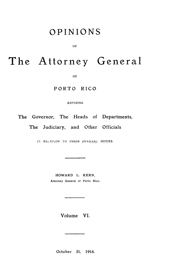 handle is hein.sag/sagpr0048 and id is 1 raw text is: OPINIONS
OF

he       Attorney                  4
OF
PORTO RICO
ADVISING
The   Governor, The     Heads    of
The   Judiciary, and    Other
IN REd AT.ON TO THEIR OFi41AL

3eneral
Departments,
Officials
DUTIES.

HOWARD     L. KERN,
Attorney General of Porto Rico.
Volume VI.

October. 31, 1916.

T


