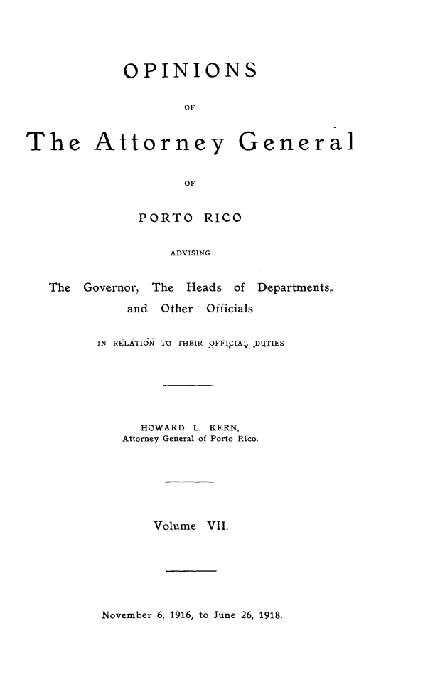handle is hein.sag/sagpr0049 and id is 1 raw text is: OPINIONS
OF
The Attorney General
OF

PORTO RICO
ADVISING

The   Governor, The Heads of

Departments,,

and   Other    Officials
IN RELATION TO THEIR OFFICIAL *DLTIES
HOWARD L. KERN,
Attorney General of Porto Rico.
Volume VII.

November 6, 1916, to June 26, 1918,


