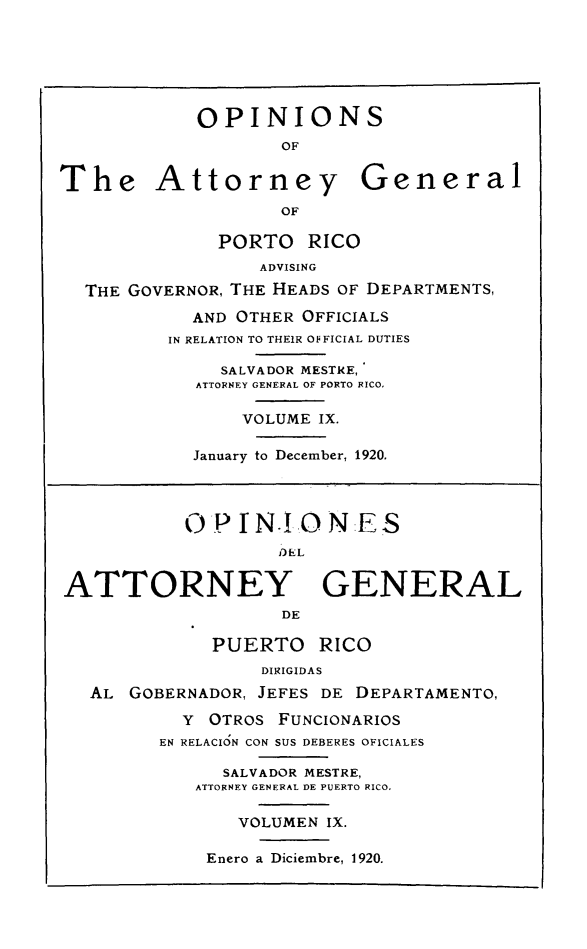 handle is hein.sag/sagpr0051 and id is 1 raw text is: OPINIONS
OF
The Attorney General
OF
PORTO RICO
ADVISING
THE GOVERNOR, THE HEADS OF DEPARTMENTS,
AND OTHER OFFICIALS
IN RELATION TO THEIR OFFICIAL DUTIES
SALVADOR MESTRE,
ATTORNEY GENERAL OF PORTO RICO,
VOLUME IX.
January to December, 1920.
OP I N!,O N:E S
DEL
ATTORNEY GENERAL
DE
PUERTO RICO
DIRIGIDAS
AL GOBERNADOR, JEFES DE DEPARTAMENTO,
Y OTROS FUNCIONARIOS
EN RELACION CON SUS DEBERES OFICIALES
SALVADOR MESTRE,
ATTORNEY GENERAL DE PUERTO RICO,
VOLUMEN IX.
Enero a Diciembre, 1920.


