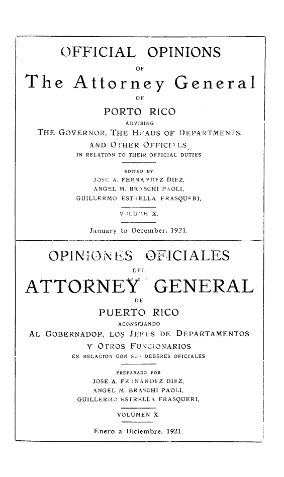 handle is hein.sag/sagpr0052 and id is 1 raw text is: OFFICIAL OPINIONS
OF
The Attorney General
CF
PORTO RICO
ADVISING
THE GOVERNOR, THE HrADS OF DEPARTMENTS,
AND OTHER OFFICIALS
IN RELATION TO THEIR OFFICIAL DUTIES
EDITED BY
JOS[ A. FERNANTDFZ DIEZ,
ANGEL M. BRASCHI PAOLI,
GUILLFRMO EST* ELLA FRASQUFRI,
January to December, 1921.
OPINION ES, OFICIALES
ATTORNEY GENERAL
DF
PUERTO RICO
ACONSEJANDO
AL GOBERNADOR, LOS JEFES DE DEPARTAMENTOS
Y OFRos FUNCIONARIOS
EN RELACION CON SUd DEBERES OFICIALES
PREPARADO FOR
JOSE A. FR <NAND Z DIFZ,
ANGEL M. BRASCHI PAOLI,
GUILLERM4O ES1rRELLk FRASQUERI,
VOLUMEN X.
Enero a Diciembre, 1921.


