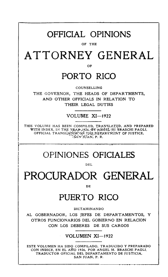 handle is hein.sag/sagpr0053 and id is 1 raw text is: OFFICIAL OPINIONS
OF THE
ATTORNEY GENERAL
OF
PORTO RICO
COUNSELLING
THE GOVERNOR, THE HEADS OF DEPARTMENTS,
AND OTHER OFFICIALS IN RELATION TO
THEIR LEGAL DUTIES
VOLUME XI-1922
THIS VOLUME HAS BEEN COMPILED, TRANSLA,;TED, AND PREPARED
WITH INDEX, IN TH5 Y.AR.926, ]  BI(L'M:,RASCHI PAOLI,
OFFICIAL TRANSLA'T'R'OF TJ.E.Vl4.AMR-,CENT OF JUSTICE,
':S.A JUAN, P. R.
OPINIONES OFICIALES
DEL
PROCURADOR GENERAL
DE
PUERTO RICO
DICTAMINANDO
AL GOBERNADOR, LOS JEFES DE DEPARTAMENTOS, Y
OTROS FUNCIONARIOS DEL GOBIERNO EN RELACION
CON LOS DEBERES DE SUS CARGOS
VOLUMEN XI-1 922
ESTE VOLUMEN HA SIDO COMPILADO, TRADUCIDO Y PREPARADO
CON INDICE. EN EL ANO 1926, POR ANGEL M. BRASCHI PAOLI.
TRADUCTOR OFICIAL DEL DEPARTAMENTO DE JUSTICIA,
SAN JUAN, P. R.


