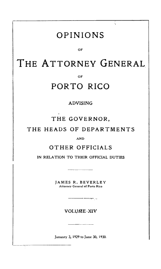 handle is hein.sag/sagpr0056 and id is 1 raw text is: OPINIONS
OF
THE ATTORNEY GENERAL
OF
PORTO RICO
ADVISING
THE GOVERNOR,
THE HEADS OF DEPARTMENTS
AND
OTHER OFFICIALS
IN RELATION TO THEIR OFFICIAL DUTIES
JAMES R. BEVERLEY
Attorney General of Porto Rico
VOLUME- XIV

January 3, 1929 to June 30, 1930.


